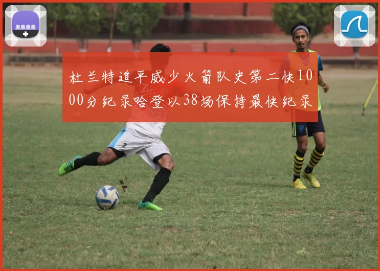 杜兰特追平威少火箭队史第二快1000分纪录哈登以38场保持最快纪录