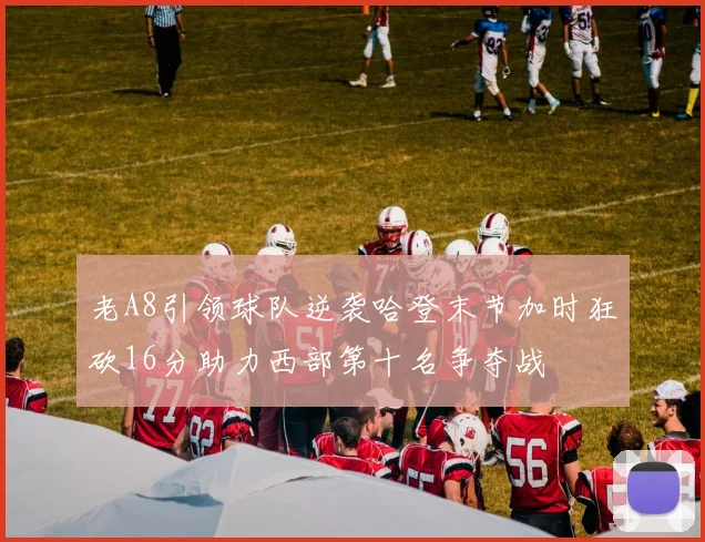 老A8引领球队逆袭哈登末节加时狂砍16分助力西部第十名争夺战