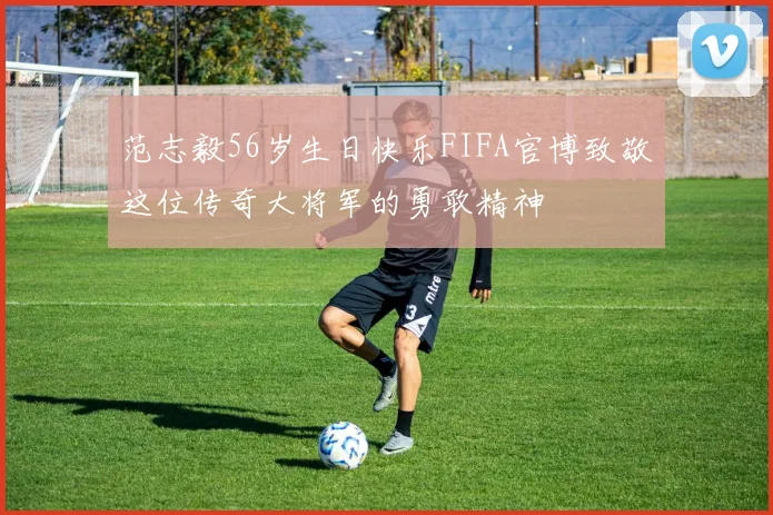 范志毅56岁生日快乐FIFA官博致敬这位传奇大将军的勇敢精神