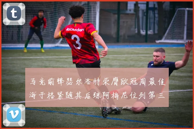 马竞前锋瑟尔洛特荣膺欧冠周最佳海于格紧随其后琼阿梅尼位列第三
