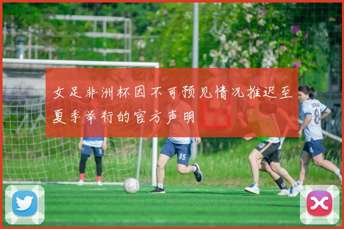 女足非洲杯因不可预见情况推迟至夏季举行的官方声明