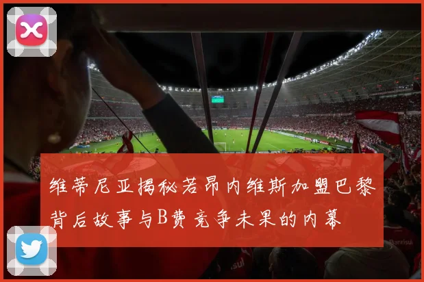 维蒂尼亚揭秘若昂内维斯加盟巴黎背后故事与B费竞争未果的内幕