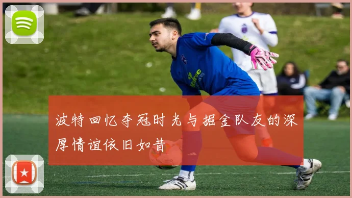 波特回忆夺冠时光与掘金队友的深厚情谊依旧如昔