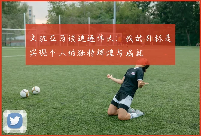 文班亚马谈追逐伟大：我的目标是实现个人的独特辉煌与成就