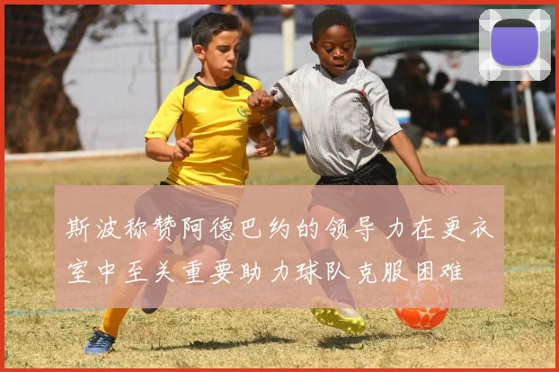 斯波称赞阿德巴约的领导力在更衣室中至关重要助力球队克服困难