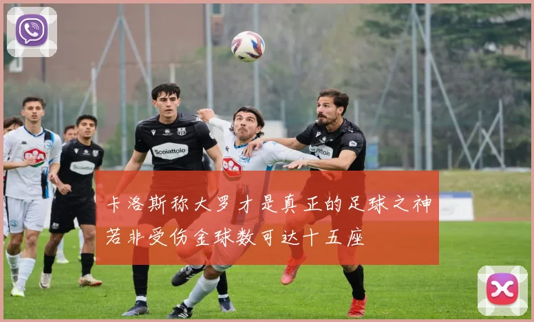 卡洛斯称大罗才是真正的足球之神若非受伤金球数可达十五座