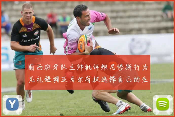 前西班牙队主帅批评维尼修斯行为无礼强调亚马尔有权选择自己的生活方式