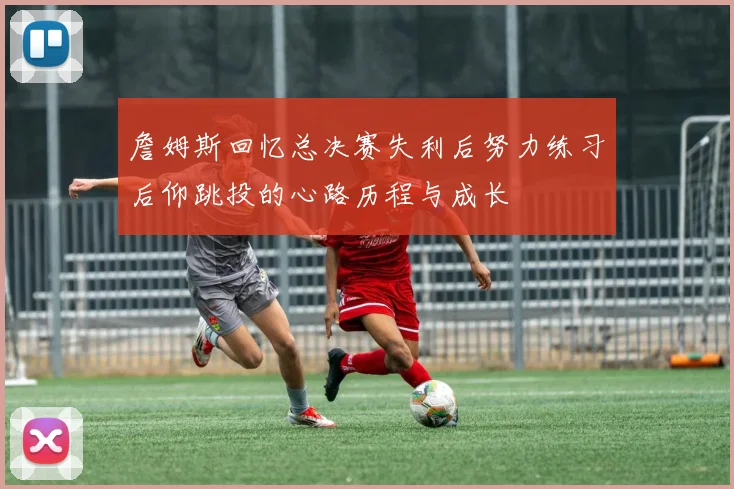 詹姆斯回忆总决赛失利后努力练习后仰跳投的心路历程与成长