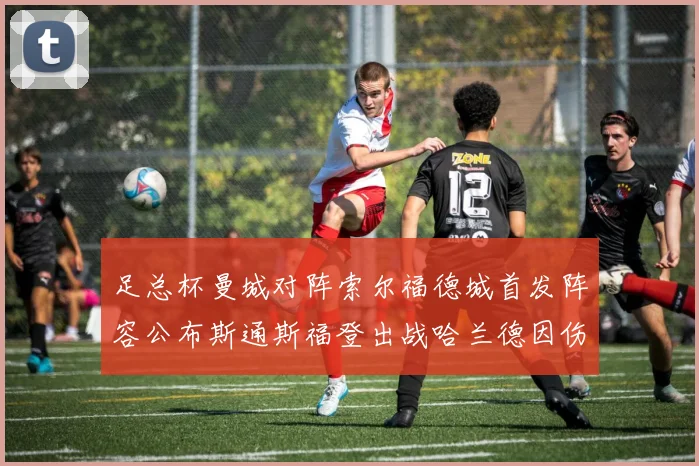 足总杯曼城对阵索尔福德城首发阵容公布斯通斯福登出战哈兰德因伤缺席