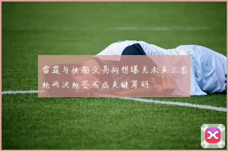 雷霆与快船交易构想曝光未来三首轮两次轮签或成关键筹码