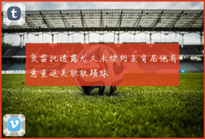 莫雷托透露尤文未续约麦肯尼他有意重返美职联踢球