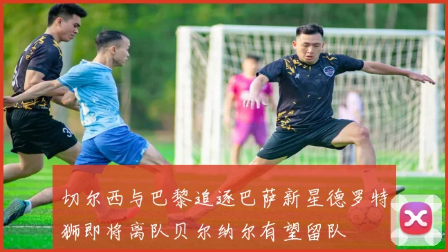 切尔西与巴黎追逐巴萨新星德罗特狮即将离队贝尔纳尔有望留队