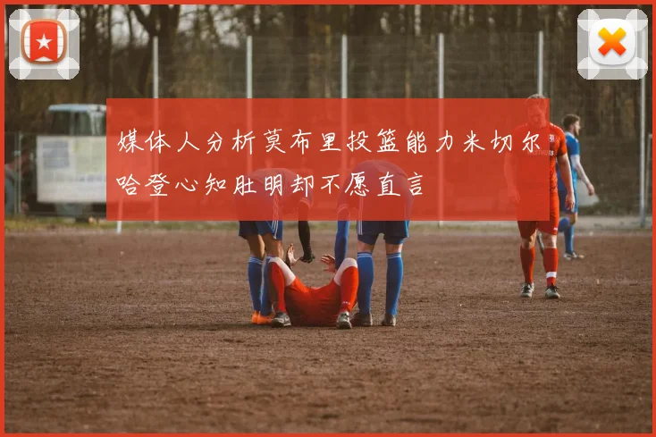 媒体人分析莫布里投篮能力米切尔哈登心知肚明却不愿直言