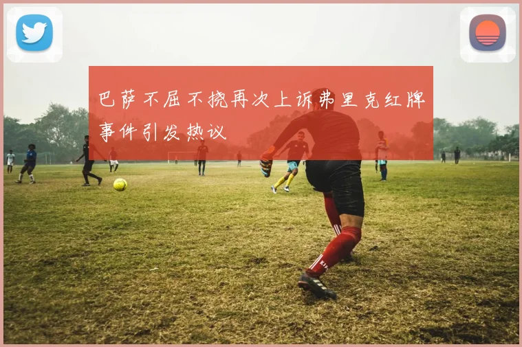 巴萨不屈不挠再次上诉弗里克红牌事件引发热议