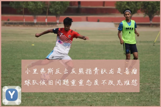 小里弗斯反击灰熊指责狄龙是毒瘤球队依旧问题重重态度不改见谁怼谁