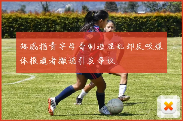 路威指责字母哥制造混乱却反咬媒体报道者撒谎引发争议