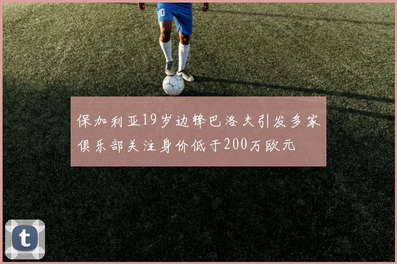 保加利亚19岁边锋巴洛夫引发多家俱乐部关注身价低于200万欧元