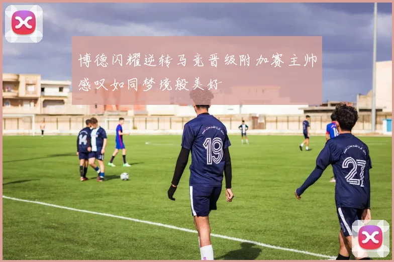 博德闪耀逆转马竞晋级附加赛主帅感叹如同梦境般美好