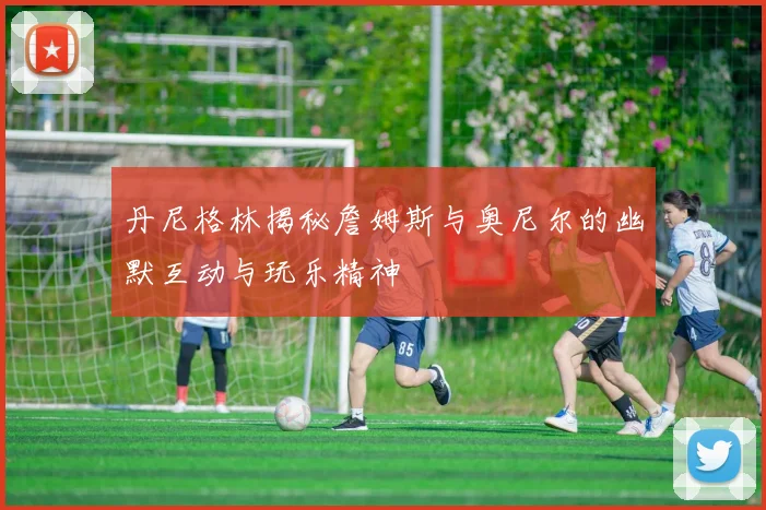丹尼格林揭秘詹姆斯与奥尼尔的幽默互动与玩乐精神