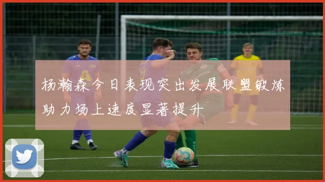 杨瀚森今日表现突出发展联盟锻炼助力场上速度显著提升
