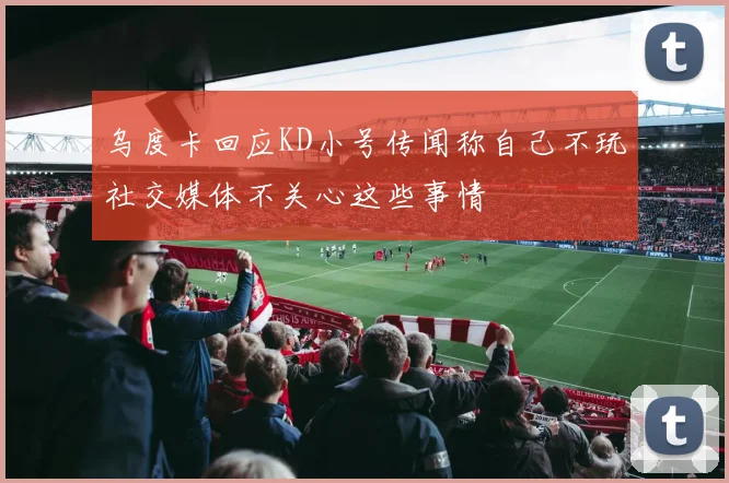 乌度卡回应KD小号传闻称自己不玩社交媒体不关心这些事情