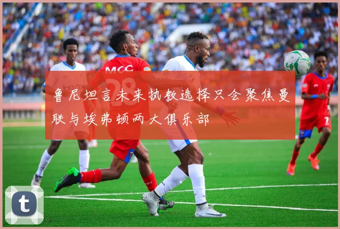 鲁尼坦言未来执教选择只会聚焦曼联与埃弗顿两大俱乐部