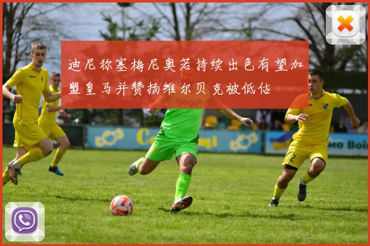 迪尼称塞梅尼奥若持续出色有望加盟皇马并赞扬维尔贝克被低估