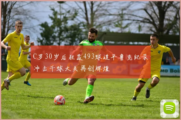 C罗30岁后狂轰493球追平鲁克纪录冲击千球大关再创辉煌