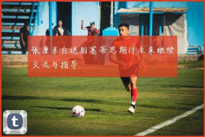 张源亲自送别塞蒂恩期待未来继续交流与指导