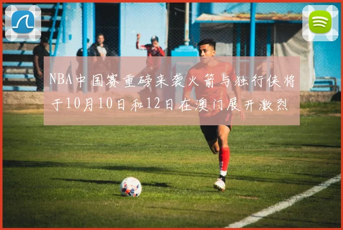 NBA中国赛重磅来袭火箭与独行侠将于10月10日和12日在澳门展开激烈对决