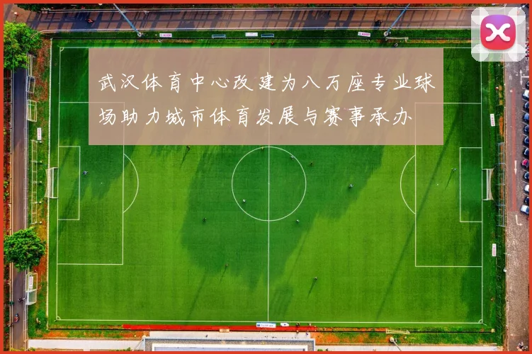 武汉体育中心改建为八万座专业球场助力城市体育发展与赛事承办
