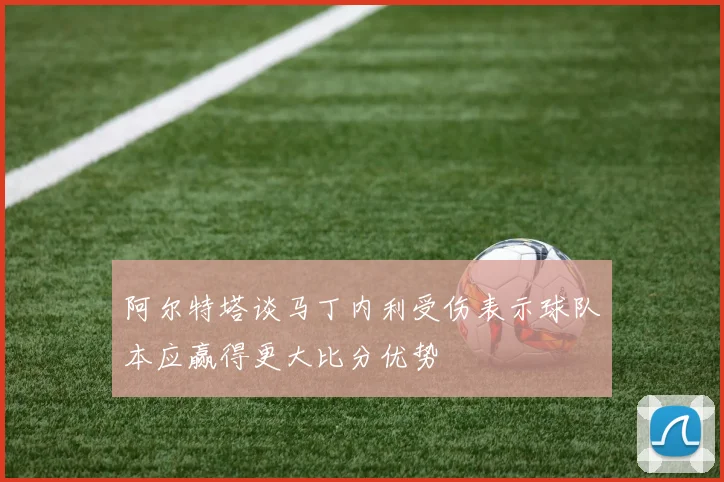 阿尔特塔谈马丁内利受伤表示球队本应赢得更大比分优势