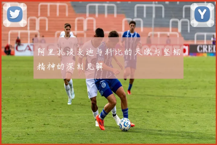 阿里扎谈麦迪与科比的天赋与坚韧精神的深刻见解