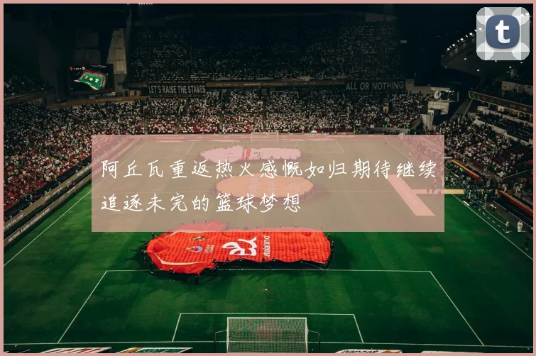 阿丘瓦重返热火感慨如归期待继续追逐未完的篮球梦想
